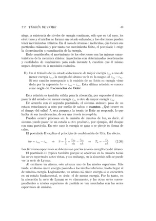 2.2. TEORÍA DE BOHR 49
niega la existencia de niveles de energía continuos, sólo que en tal caso, los
electrones y el núcleo no forman un estado enlazado; y los electrones pueden
tener movimientos in…nitos. En el caso de átomos o moléculas, que tienen sus
partículas enlazadas y por tanto con movimiento …nito, el postulado 1 exige
la discretización o cuantización de la energía.
Bohr consideraba el movimiento de los electrones con las mismas carac-
terísticas de la mecánica clásica: trayectorias con determinadas coordenadas
y cantidades de movimiento para cada instante t, cuestión que él mismo
negara después en la mecánica cuántica.
II) En el tránsito de un estado estacionario de mayor energía "n2 a uno de
menor energía "n1 , la energía del átomo varía en la magnitud "n2 "n1 .
Si este cambio corresponde a la emisión de un fotón su energía viene
dada por la expresión h = "n2 "n1 . Esta última relación se conoce
como regla de frecuencias de Bohr.
Esta relación es también válida para la absorción, por supuesto el átomo
pasaría del estado con menor energía "n1 a otro de mayor energía "n2 .
De acuerdo con el segundo postulado, el sistema atómico pasa de un
estado estacionario a otro por medio de saltos o cuantos. ¿Qué ocurre en
el tiempo del salto? A esta pregunta la teoría de Bohr no responde, lo que
habla de sus insu…ciencias, de ser una teoría incompleta.
Pueden ocurrir procesos sin la emisión de cuantos de luz, es decir, el
sistema puede pasar de un estado a otro producto, por ejemplo, del choque
con otra partícula. En este caso la energía se gana o se pierde en forma de
calor.
El postulado II explica el principio de combinación de Ritz. En efecto,
h = "n2 "n1 ) e =
1
=
"n2
ch
"n1
ch
) Tn =
"n
ch
(2.26)
Los términos espectrales se determinan por los niveles energéticos del átomo.
El postulado II explica también porque se observan en la emisión todas
las series espectrales antes vistas, y sin embargo, en la absorción sólo se puede
ver la serie de Lyman.
Al excitarse un átomo, este alcanza uno de los niveles superiores. Más
tarde, el átomo emite energía pasando a los niveles inferiores, hasta llegar al
de mínima energía. Lógicamente, un átomo no emite energía si se encuentra
en su estado fundamental, es decir, el de menor energía. Por lo tanto, en
la absorción la serie de Lyman se ve claramente, y las otras series corres-
pondientes a niveles superiores de partida se ven mezcladas con las series
espectrales de emisión.
 