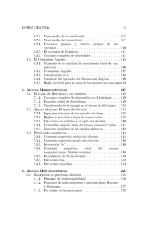 ÍNDICE GENERAL 5
4.2.2. Valor medio de la coordenada . . . . . . . . . . . . . . 107
4.2.3. Valor medio del momentum . . . . . . . . . . . . . . . 107
4.2.4. Funciones propias y valores propios de un
operador . . . . . . . . . . . . . . . . . . . . . . . . . . 110
4.2.5. El operador de Hamilton . . . . . . . . . . . . . . . . . 111
4.2.6. Conjunto completo de observables . . . . . . . . . . . . 111
4.3. El Momentum Angular . . . . . . . . . . . . . . . . . . . . . . 115
4.3.1. Momento de la cantidad de movimiento lineal de una
partícula . . . . . . . . . . . . . . . . . . . . . . . . . . 116
4.3.2. Momentum Angular . . . . . . . . . . . . . . . . . . . 117
4.3.3. Cuantización de lz . . . . . . . . . . . . . . . . . . . . 118
4.3.4. Cuadrado del operador del Momentum Angular . . . . 119
4.3.5. Regla vectorial para la suma de los momentum angulares122
5. Átomos Monoelectrónicos 127
5.1. El átomo de Hidrógeno y sus similares . . . . . . . . . . . . . 128
5.1.1. Conjunto completo de observables en el hidrógeno . . . 129
5.1.2. Ecuación radial de Schrödinger . . . . . . . . . . . . . 129
5.1.3. Cuantización de la energía en el átomo de hidrógeno . 132
5.2. Átomos alcalinos. El espín del electrón. . . . . . . . . . . . . . 134
5.2.1. Espectros atómicos de los metales alcalinos . . . . . . . 135
5.2.2. Reglas de selección y leyes de conservación. . . . . . . . 138
5.2.3. Estructura de dobletes y el espín del electrón . . . . . . 140
5.2.4. Momentum angular total del átomo monoelectrónico . 141
5.2.5. Notación simbólica de los estados atómicos . . . . . . . 142
5.3. Propiedades magnéticas . . . . . . . . . . . . . . . . . . . . . 144
5.3.1. Momento magnético orbital del electrón . . . . . . . . 144
5.3.2. Momento magnético propio del electrón . . . . . . . . . 146
5.3.3. Interacción “ls” . . . . . . . . . . . . . . . . . . . . . . 146
5.3.4. Momento magnético total del átomo
monoelectrónico. Modelo vectorial. . . . . . . . . . . . 148
5.3.5. Experimento de Stern-Gerlach . . . . . . . . . . . . . . 150
5.3.6. Estructura …na . . . . . . . . . . . . . . . . . . . . . . 152
5.3.7. Estructura super…na . . . . . . . . . . . . . . . . . . . 153
6. Átomos Multielectrónicos 155
6.1. Descripción de partículas idénticas . . . . . . . . . . . . . . . 155
6.1.1. Principio de Indistinguibilidad . . . . . . . . . . . . . . 156
6.1.2. Funciones de onda simétricas y antisimétricas. Bosones
y Fermiones. . . . . . . . . . . . . . . . . . . . . . . . . 157
6.1.3. Partículas no interactuantes . . . . . . . . . . . . . . . 158
 