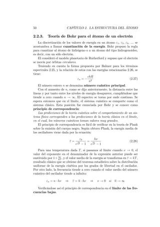 50 CAPÍTULO 2. LA ESTRUCTURA DEL ÁTOMO
2.2.3. Teoría de Bohr para el átomo de un electrón
La discretización de los valores de energía en un átomo "1; "2; "3; .... se
acostumbra a llamar cuantización de la energía. Bohr propuso la regla
para cuantizar al átomo de hidrógeno o a un átomo del tipo hidrogenoideo,
es decir, con un sólo electrón.
El consideró el modelo planetario de Rutherford y supuso que el electrón
se movía por órbitas circulares.
Teniendo en cuenta la forma propuesta por Balmer para los términos
espectrales 2.25, y la relación de estos con las energías estacionarias 2.26, se
tiene:
"n =
chR
n2
(2.27)
El número entero n se denomina número cuántico principal.
Con el aumento de n, como se dijo anteriormente, la distancia entre las
líneas y por tanto entre los niveles de energía desaparece, cumpliéndose que
tiende a cero cuando n ! 1. El espectro se torna por ende continuo. Se
espera entonces que en el límite, el sistema cuántico se comporte como el
sistema clásico. Esta posición fue enunciada por Bohr y se conoce como
principio de correspondencia:
Las predicciones de la teoría cuántica sobre el comportamiento de un sis-
tema físico corresponden a las predicciones de la teoría clásica en el límite,
en el cual, los números cuánticos toman valores muy grandes.
El principio de correspondencia es fácil de veri…car en la teoría de Plank
sobre la emisión del cuerpo negro. Según obtuvo Plank, la energía media de
los osciladores viene dada por la ecuación:
" =
"0
e
"0
kT 1
=
h
e
h
kT 1
(2.28)
Para una temperatura dada T; si pasamos al límite cuando ! 0, el
valor del exponente en el denominador de la expresión anterior puede ser
sustituido por 1+ h
kT
; y el valor medio de la energía se transforma en " = kT,
resultado clásico que se obtiene del teorema estadístico sobre la distribución
uniforme de la energía cinética por los grados de libertad en el oscilador.
Por otro lado, la frecuencia tiende a cero cuando el valor medio del número
cuántico del oscilador tiende a in…nito:
"n = n h ) " = n h ) ! 0 si n ! 1
Veri…cándose así el principio de correspondencia en el límite de las fre-
cuencias bajas.
 