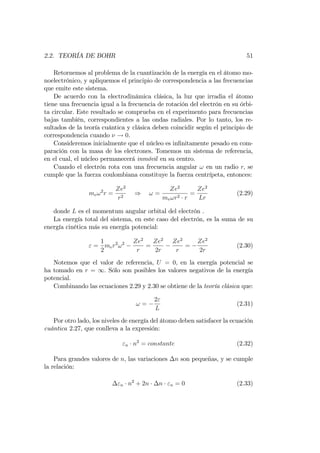 2.2. TEORÍA DE BOHR 51
Retornemos al problema de la cuantización de la energía en el átomo mo-
noelectrónico, y apliquemos el principio de correspondencia a las frecuencias
que emite este sistema.
De acuerdo con la electrodinámica clásica, la luz que irradia el átomo
tiene una frecuencia igual a la frecuencia de rotación del electrón en su órbi-
ta circular. Este resultado se comprueba en el experimento para frecuencias
bajas también, correspondientes a las ondas radiales. Por lo tanto, los re-
sultados de la teoría cuántica y clásica deben coincidir según el principio de
correspondencia cuando ! 0.
Consideremos inicialmente que el núcleo es in…nitamente pesado en com-
paración con la masa de los electrones. Tomemos un sistema de referencia,
en el cual, el núcleo permanecerá inmóvil en su centro.
Cuando el electrón rota con una frecuencia angular ! en un radio r; se
cumple que la fuerza coulombiana constituye la fuerza centrípeta, entonces:
me!2
r =
Ze2
r2
) ! =
Ze2
me!r2 r
=
Ze2
Lr
(2.29)
donde L es el momentum angular orbital del electrón .
La energía total del sistema, en este caso del electrón, es la suma de su
energía cinética más su energía potencial:
" =
1
2
mer2
!2 Ze2
r
=
Ze2
2r
Ze2
r
=
Ze2
2r
(2.30)
Notemos que el valor de referencia, U = 0, en la energía potencial se
ha tomado en r = 1: Sólo son posibles los valores negativos de la energía
potencial.
Combinando las ecuaciones 2.29 y 2.30 se obtiene de la teoría clásica que:
! =
2"
L
(2.31)
Por otro lado, los niveles de energía del átomo deben satisfacer la ecuación
cuántica 2.27, que conlleva a la expresión:
"n n2
= constante (2.32)
Para grandes valores de n, las variaciones n son pequeñas, y se cumple
la relación:
"n n2
+ 2n n "n = 0 (2.33)
 