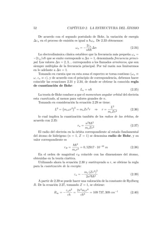 52 CAPÍTULO 2. LA ESTRUCTURA DEL ÁTOMO
De acuerdo con el segundo postulado de Bohr, la variación de energía
"n en el proceso de emisión es igual a h!n: De 2.33 obtenemos:
!n =
2"n
nhh
n (2.34)
La electrodinámica clásica establece que la frecuencia más pequeña !n =
2"n=nh que se emite corresponde a n = 1; denominada frecuencia princi-
pal. Los valores n = 2; 3; :: corresponden a los llamados armónicos, que son
siempre múltiplos de la frecuencia principal. Por tal razón nos limitaremos
en lo adelante a n = 1:
Tomando en cuenta que en esta zona el espectro se torna continuo (!n
!; "n "), y de acuerdo con el principio de correspondencia, debemos hacer
coincidir las ecuaciones 2.31 y 2.34, de donde se obtiene la conocida regla
de cuantización de Bohr:
Ln = nh (2.35)
La teoría de Bohr conduce a que el momentum angular orbital del electrón
esta cuantizado, al menos para valores grandes de n.
Tomando en consideración la ecuación 2.29 se tiene:
L2
= me!r2 2
= meZe2
r ) r =
L2
meZe2
(2.36)
lo cual implica la cuantización también de los radios de las órbitas, de
acuerdo con 2.35:
rn =
n2
hh2
meZe2
(2.37)
El radio del electrón en la órbita correspondiente al estado fundamental
del átomo de hidrógeno (n = 1; Z = 1) se denomina radio de Bohr, y su
valor correspondiente es
rB =
hh2
mee2
= 0; 52917 10 10
m (2.38)
En el orden de magnitud rB coincide con las dimensiones del átomo,
obtenidas en la teoría cinética.
Utilizando ahora la ecuación 2.30 y sustituyendo a r, se obtiene la regla
para la cuantización de la energía:
"n =
me (Ze2
)
2
2n2hh2
(2.39)
A partir de 2.39 se puede hacer una valoración de la constante de Rydberg
R. De la ecuación 2.27, tomando Z = 1, se obtiene:
R1 =
"nn2
ch
=
2 2
mee4
ch3
= 109 737; 309 cm 1
(2.40)
 