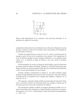 56 CAPÍTULO 2. LA ESTRUCTURA DEL ÁTOMO
Figura 2.10: Dependencia de la corriente I del potencial acelerador V en
presencia de vapores de mercurio..
cambiarán la dirección de las velocidades en los electrones. Después de varios
choques, aumenta el valor de la corriente como consecuencia de la llegada de
los electrones al colector.
Cuando la energía alcanza el valor de 4; 9 eV o más, el electrón gasta su
energía o parte de esta en la excitación de los átomos. Si la energía que le
resta al electrón después de estos choques inelásticos, no es su…ciente para
vencer a V1; el electrón no llega al colector y por esta razón la corriente
disminuye.
El decrecimiento no ocurre en forma de salto debido a que los electrones
no poseen todos la misma velocidad. Además, la velocidad importante para
llegar al colector es la que le queda al electrón en la componente perpendicular
a este, la cual varía también con los choques.
Cuando continua aumentando la tensión V; un mismo electrón puede
adquirir energía su…ciente para provocar dos excitaciones o más. Esto explica
la aparición de los máximos en las energías que duplican, triplican, etc, el
valor de 4; 9 eV:
Por supuesto, se pueden medir también los potenciales de ionización. Para
esto es necesario acelerar los electrones hasta una energía no menor que la
necesaria para que ocurra una transición al continuo.
El experimento también con…rma el segundo postulado de Bohr. Los va-
pores de mercurio sólo comienzan a emitir después de alcanzarse un poten-
cial superior a los 4; 9 eV , observándose la línea ultravioleta correspondiente
= 253; 7 nm:
 