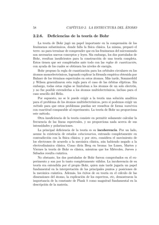 58 CAPÍTULO 2. LA ESTRUCTURA DEL ÁTOMO
2.2.6. De…ciencias de la teoría de Bohr
La teoría de Bohr jugó un papel importante en la comprensión de los
fenómenos subatómicos, donde falla la física clásica. La misma, preparó el
terre- no para terminar de comprender que en los fenómenos del micromundo
son necesarios nuevos conceptos y leyes. Sin embargo, los dos postulados de
Bohr, resultan insu…cientes para la construcción de una teoría completa.
Estos tienen que ser completados ante todo con las reglas de cuantización,
con ayuda de los cuales se obtienen los niveles de energía.
Bohr propuso la regla de cuantización para los orbitales circulares en los
átomos monoelectrónicos, logrando explicar la fórmula empírica obtenida por
Balmer de los términos espectrales en estos átomos. Más tarde, Sommerfeld
y Wilson generalizaron esta regla para el caso de las órbitas elípticas. Sin
embargo, todas estas reglas se limitaban a los átomos de un solo electrón,
y no fue posible extenderlas a los átomos multielectrónicos, incluso para el
caso sencillo del Helio.
Por supuesto, no se le puede exigir a la teoría una solución analítica
para el problema de los átomos multielectrónicos, pero si podemos exigir un
método para que estos problemas puedan ser resueltos de forma numérica
con exactitud comparable al experimento. La teoría de Bohr no proporciona
este método.
Otra insu…ciencia de la teoría consiste en permitir solamente calcular la
frecuencia de las líneas espectrales, y no proporciona nada acerca de sus
intensidades y polarizaciones.
La principal de…ciencia de la teoría es su incoherencia. Por un lado,
asume la existencia de estados estacionarios, entrando completamente en
contradicción con la física clásica; y por otro, considera el movimiento de
los electrones de acuerdo a la mecánica clásica, aún habiendo negado a la
electrodinámica clásica. Como diría Breg en broma: los Lunes, Martes y
Viernes la teoría de Bohr es clásica, mientras que los Miércoles, Jueves y
Sábados resulta cuántica.
No obstante, los dos postulados de Bohr fueron comprobados en el ex-
perimento y son por lo tanto completamente válidos. La incoherencia de su
teoría era entendida por el propio Bohr, quien más tarde jugaría un papel
fundamental en la interpretación de los principales puntos y posiciones de
la mecánica cuántica. Además, los éxitos de su teoría en el cálculo de las
dimensiones del átomo, la explicación de los espectros, etc, demostraron la
importancia de la constante de Plank h como magnitud fundamental en la
descripción de la materia.
 