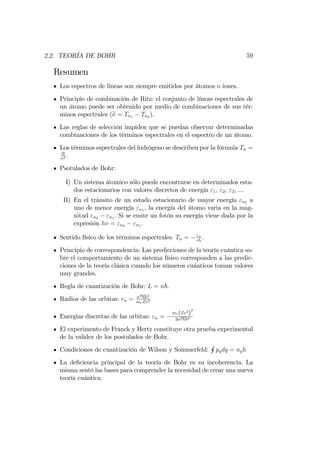 2.2. TEORÍA DE BOHR 59
Resumen
Los espectros de líneas son siempre emitidos por átomos o iones.
Principio de combinación de Ritz: el conjunto de líneas espectrales de
un átomo puede ser obtenido por medio de combinaciones de sus tér-
minos espectrales (e = Tn1 Tn2 ).
Las reglas de selección impiden que se puedan observar determinadas
combinaciones de los términos espectrales en el espectro de un átomo.
Los términos espectrales del hidrógeno se describen por la fórmula Tn =
R
n2 :
Psotulados de Bohr:
I) Un sistema átomico sólo puede encontrarse en determinados esta-
dos estacionarios con valores discretos de energía "1; "2; "3; :::.
II) En el tránsito de un estado estacionario de mayor energía "n2 a
uno de menor energía "n1 , la energía del átomo varia en la mag-
nitud "n2 "n1 : Si se emite un fotón su energía viene dada por la
expresión h = "n2 "n1 :
Sentido físico de los términos espectrales: Tn = "n
ch
:
Principio de correspondencia: Las predicciones de la teoría cuántica so-
bre el comportamiento de un sistema físico corresponden a las predic-
ciones de la teoría clásica cuando los números cuánticos toman valores
muy grandes.
Regla de cuantización de Bohr: L = nh:
Radios de las orbitas: rn = n2hh2
meZe2
Energías discretas de las orbitas: "n =
me(Ze2
)
2
2n2hh2
El experimento de Franck y Hertz constituye otra prueba experimental
de la validez de los postulados de Bohr.
Condiciones de cuantización de Wilson y Sommerfeld:
H
pqdq = nqh
La de…ciencia principal de la teoría de Bohr es su incoherencia. La
misma sentó las bases para comprender la necesidad de crear una nueva
teoría cuántica.
 