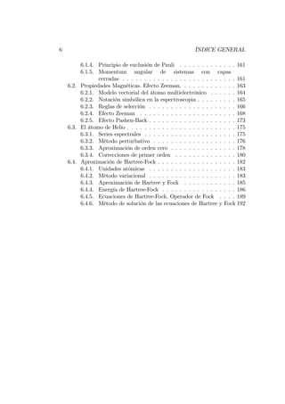 6 ÍNDICE GENERAL
6.1.4. Principio de exclusión de Pauli . . . . . . . . . . . . . 161
6.1.5. Momentum angular de sistemas con capas
cerradas . . . . . . . . . . . . . . . . . . . . . . . . . . 161
6.2. Propiedades Magnéticas. Efecto Zeeman. . . . . . . . . . . . . 163
6.2.1. Modelo vectorial del átomo multielectrónico . . . . . . 164
6.2.2. Notación simbólica en la espectroscopia . . . . . . . . . 165
6.2.3. Reglas de selección . . . . . . . . . . . . . . . . . . . . 166
6.2.4. Efecto Zeeman . . . . . . . . . . . . . . . . . . . . . . 168
6.2.5. Efecto Pashen-Back . . . . . . . . . . . . . . . . . . . . 173
6.3. El átomo de Helio . . . . . . . . . . . . . . . . . . . . . . . . . 175
6.3.1. Series espectrales . . . . . . . . . . . . . . . . . . . . . 175
6.3.2. Método perturbativo . . . . . . . . . . . . . . . . . . . 176
6.3.3. Aproximación de orden cero . . . . . . . . . . . . . . . 178
6.3.4. Correcciones de primer orden . . . . . . . . . . . . . . 180
6.4. Aproximación de Hartree-Fock . . . . . . . . . . . . . . . . . . 182
6.4.1. Unidades atómicas . . . . . . . . . . . . . . . . . . . . 183
6.4.2. Método variacional . . . . . . . . . . . . . . . . . . . . 183
6.4.3. Aproximación de Hartree y Fock . . . . . . . . . . . . 185
6.4.4. Energía de Hartree-Fock . . . . . . . . . . . . . . . . . 186
6.4.5. Ecuaciones de Hartree-Fock. Operador de Fock . . . . 189
6.4.6. Método de solución de las ecuaciones de Hartree y Fock 192
 