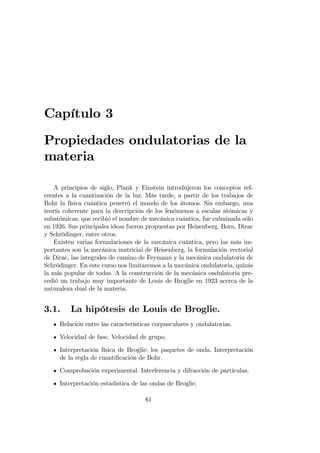 Capítulo 3
Propiedades ondulatorias de la
materia
A principios de siglo, Plank y Einstein introdujeron los conceptos ref-
erentes a la cuantización de la luz. Más tarde, a partir de los trabajos de
Bohr la física cuántica penetró el mundo de los átomos. Sin embargo, una
teoría coherente para la descripción de los fenómenos a escalas atómicas y
subatómicas, que recibió el nombre de mecánica cuántica, fue culminada sólo
en 1926. Sus principales ideas fueron propuestas por Heisenberg, Born, Dirac
y Schrödinger, entre otros.
Existen varias formulaciones de la mecánica cuántica, pero las más im-
portantes son la mecánica matricial de Heisenberg, la formulación vectorial
de Dirac, las integrales de camino de Feymann y la mecánica ondulatoria de
Schrödinger. En este curso nos limitaremos a la mecánica ondulatoria, quizás
la más popular de todas. A la construcción de la mecánica ondulatoria pre-
cedió un trabajo muy importante de Louis de Broglie en 1923 acerca de la
naturaleza dual de la materia.
3.1. La hipótesis de Louis de Broglie.
Relación entre las características corpusculares y ondulatorias.
Velocidad de fase. Velocidad de grupo.
Interpretación física de Broglie: los paquetes de onda. Interpretación
de la regla de cuanti…cación de Bohr.
Comprobación experimental. Interferencia y difracción de partículas.
Interpretación estadística de las ondas de Broglie.
61
 
