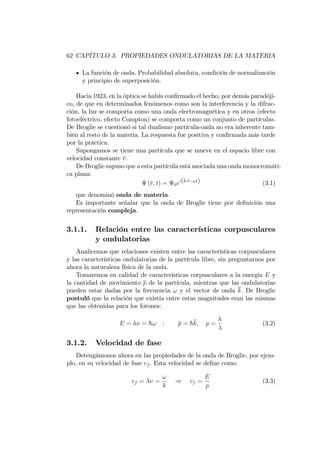 62 CAPÍTULO 3. PROPIEDADES ONDULATORIAS DE LA MATERIA
La función de onda. Probabilidad absoluta, condición de normalización
y principio de superposición.
Hacia 1923, en la óptica se había con…rmado el hecho, por demás paradóji-
co, de que en determinados fenómenos como son la interferencia y la difrac-
ción, la luz se comporta como una onda electromagnética y en otros (efecto
fotoeléctrico, efecto Compton) se comporta como un conjunto de partículas.
De Broglie se cuestionó si tal dualismo partícula-onda no era inherente tam-
bién al resto de la materia. La respuesta fue positiva y con…rmada más tarde
por la práctica.
Supongamos se tiene una partícula que se mueve en el espacio libre con
velocidad constante v.
De Broglie supuso que a esta partícula está asociada una onda monocromáti-
ca plana:
(r; t) = 0ei(k r !t) (3.1)
que denominó onda de materia.
Es importante señalar que la onda de Broglie tiene por de…nición una
representación compleja.
3.1.1. Relación entre las características corpusculares
y ondulatorias
Analicemos que relaciones existen entre las características corpusculares
y las características ondulatorias de la partícula libre, sin preguntarnos por
ahora la naturaleza física de la onda.
Tomaremos en calidad de características corpusculares a la energía E y
la cantidad de movimiento p de la partícula, mientras que las ondulatorias
pueden estar dadas por la frecuencia ! y el vector de onda k: De Broglie
postuló que la relación que existía entre estas magnitudes eran las mismas
que las obtenidas para los fotones:
E = h = h! ; p = hk; p =
h
(3.2)
3.1.2. Velocidad de fase
Detengámonos ahora en las propiedades de la onda de Broglie, por ejem-
plo, en su velocidad de fase vf . Esta velocidad se de…ne como:
vf = =
!
k
) vf =
E
p
(3.3)
 
