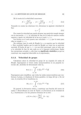 3.1. LA HIPÓTESIS DE LOUIS DE BROGLIE. 63
De la teoría de la relatividad conocemos:
E =
m0c2
p
1 2
; p =
m0v
p
1 2
; =
v
c
(3.4)
Tomando en cuenta las relaciones 3.4, obtenemos la siguiente velocidad de
fase:
vf =
c2
v
(3.5)
Por cuanto la velocidad que puede alcanzar una partícula cumple siempre
con la inecuación v c; la velocidad de fase de la onda de materia resulta
superior o igual a la velocidad de la luz en el vacío: vf c.
Los fotones en el vacío poseen una velocidad v = c; y por lo tanto para
ellos se cumple vf = c:
Sin embargo, para la onda de Broglie la vf es superior que la velocidad
c. Este resultado implica que la onda de Broglie no viaja con su partícula
asociada. El hecho de que vf > c no nos debe preocupar, pues se sabe que
a la velocidad de fase de una onda no se le imponen restricciones. Según
las concepciones actuales vf sólo tiene un signi…cado simbólico ya que no
constituye una magnitud observable en el experimento.
3.1.3. Velocidad de grupo
Calculemos ahora la velocidad de grupo de un conjunto de ondas de
Broglie. Supongamos se tienen ondas monocromáticas en un pequeño in-
tervalo k; alrededor de determinado valor k0:
(r; t) =
k0+ kZ
k0 k
C k ei(k r !t)dk (3.6)
Supongamos para simpli…car, que todas las ondas monocromáticas que con-
forman el grupo, se desplazan de forma paralela a lo largo del eje x. En tal
caso, la ecuación 3.6 se transforma en:
(x; t) =
k0+ kZ
k0 k
C (k) ei(kx !t)
dk (3.7)
En general, la frecuencia cíclica ! constituye una función del vector de
ondas k. Desarrollemos en serie de Taylor a la frecuencia en la vecindad de
k0; y limitémonos a los dos primeros términos de la serie:
! (k) t ! (k0) +
d!
dk k0
(k k0) (3.8)
 