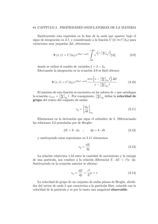 64 CAPÍTULO 3. PROPIEDADES ONDULATORIAS DE LA MATERIA
Sustituyendo esta expresión en la fase de la onda que aparece bajo el
signo de integración en 3.7, y considerando a la función C (k) t C (k0) para
variaciones muy pequeñas k, obtenemos:
(x; t) = C (k0) ei(k0x !0t)
+ kZ
k
e
i x [d!
dk ]k0
t
d (3.9)
donde se utilizó el cambio de variables = k k0:
Efectuando la integración en la ecuación 3.9 es fácil obtener:
(x; t) = C (k0) ei(k0x !0t)
sen x d!
dk k0
t k
x d!
dk k0
t
(3.10)
El máximo de esta función se encuentra en los valores de x que satisfagan
la ecuación xmax = d!
dk k0
t . Por consiguiente, d!
dk k0
de…ne la velocidad de
grupo del centro del conjunto de ondas:
vg =
d!
dk k0
(3.11)
Eliminemos en la derivación que sigue el subíndice de k: Diferenciando
las relaciones 3.2 postuladas por de Broglie:
dE = h d! ; dp = h dk (3.12)
y sustituyendo estas expresiones en 3.11 obtenemos:
vg =
dE
dp
(3.13)
La relación relativista 1.34 entre la cantidad de movimiento y la energía
de una partícula, nos conduce a la relación diferencial E dE = c2
p dp:
Sustituyendo en la ecuación anterior se obtiene:
vg =
dE
dp
=
c2
E
p = v (3.14)
La velocidad de grupo de un conjunto de ondas planas de Broglie, alrede-
dor del vector de onda k que caracteriza a la partícula libre, coincide con la
velocidad de la partícula y es por lo tanto una magnitud observable.
 