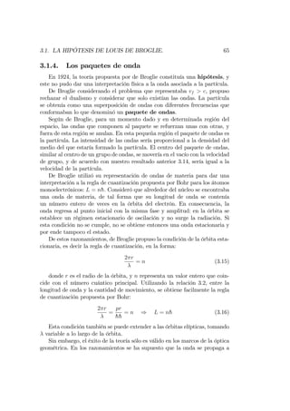 3.1. LA HIPÓTESIS DE LOUIS DE BROGLIE. 65
3.1.4. Los paquetes de onda
En 1924, la teoría propuesta por de Broglie constituía una hipótesis, y
este no pudo dar una interpretación física a la onda asociada a la partícula.
De Broglie considerando el problema que representaba vf > c, propuso
rechazar el dualismo y considerar que solo existían las ondas. La partícula
se obtenía como una superposición de ondas con diferentes frecuencias que
conformaban lo que denominó un paquete de ondas.
Según de Broglie, para un momento dado y en determinada región del
espacio, las ondas que componen al paquete se refuerzan unas con otras, y
fuera de esta región se anulan. En esta pequeña región el paquete de ondas es
la partícula. La intensidad de las ondas sería proporcional a la densidad del
medio del que estaría formado la partícula. El centro del paquete de ondas,
similar al centro de un grupo de ondas, se movería en el vacío con la velocidad
de grupo, y de acuerdo con nuestro resultado anterior 3.14, sería igual a la
velocidad de la partícula.
De Broglie utilizó su representación de ondas de materia para dar una
interpretación a la regla de cuantización propuesta por Bohr para los átomos
monoelectrónicos: L = nh: Consideró que alrededor del núcleo se encontraba
una onda de materia, de tal forma que su longitud de onda se contenía
un número entero de veces en la órbita del electrón. En consecuencia, la
onda regresa al punto inicial con la misma fase y amplitud: en la órbita se
establece un régimen estacionario de oscilación y no surge la radiación. Si
esta condición no se cumple, no se obtiene entonces una onda estacionaria y
por ende tampoco el estado.
De estos razonamientos, de Broglie propuso la condición de la órbita esta-
cionaria, es decir la regla de cuantización, en la forma:
2 r
= n (3.15)
donde r es el radio de la órbita, y n representa un valor entero que coin-
cide con el número cuántico principal. Utilizando la relación 3.2, entre la
longitud de onda y la cantidad de movimiento, se obtiene facilmente la regla
de cuantización propuesta por Bohr:
2 r
=
pr
hh
= n ) L = nh (3.16)
Esta condición también se puede extender a las órbitas elípticas, tomando
variable a lo largo de la órbita.
Sin embargo, el éxito de la teoría sólo es válido en los marcos de la óptica
geométrica. En los razonamientos se ha supuesto que la onda se propaga a
 