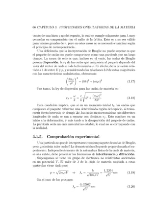 66 CAPÍTULO 3. PROPIEDADES ONDULATORIAS DE LA MATERIA
través de una línea y no del espacio, lo cual se cumple solamente para muy
pequeñas en comparación con el radio de la órbita. Esto es a su vez válido
para valores grandes de n, pero en estos casos no es necesario cuantizar según
el principio de correspondencia .
Una de…ciencia que la interpretación de Broglie no puede superar es que
el paquete de ondas no puede comportarse como una partícula por un largo
tiempo. La causa de esto es que, incluso en el vacío, las ondas de Broglie
poseen dispersión: la vf de las ondas que componen al paquete depende del
valor del vector de onda k o de la frecuencia !. En efecto, de la ecuación rela-
tivista 1.34 entre E y p, y considerando las relaciones 3.2 de estas magnitudes
con las características ondulatorias, obtenemos:
hh!
c2
2
= (hk)2
+ (m0c)2
(3.17)
Por tanto, la ley de dispersión para las ondas de materia es:
vf =
!
k
=
c
k
s
k2 +
(m0c)2
hh2
(3.18)
Esta condición implica, que si en un momento inicial t0; las ondas que
componen el paquete refuerzan una determinada región del espacio, al trans-
currir cierto intervalo de tiempo t, las ondas monocromáticas con diferentes
longitudes de onda se van a separar con distintas vf . Esto conduce en un
inicio a la deformación, y más tarde a la desaparición del paquete de ondas.
La partícula sería un ente material no estable, lo cual no se corresponde con
la realidad.
3.1.5. Comprobación experimental
Una partícula no puede interpretarse como un paquete de ondas de Broglie,
pero, ¿existirán tales ondas? La demostración sólo puede proporcionarla el ex-
perimento. Independientemente de la naturaleza física de la onda de materia,
si esta existe, debe presentar los fenómenos de interferencia y difracción.
Supongamos se tiene un grupo de electrones no relativistas acelerados
en un potencial V . El valor de de la onda de materia asociada a estas
partículas viene dado por:
p =
p
2meeV ) e =
h
p
2meeV
=
1; 2264
p
V
nm (3.19)
En el caso de los protones:
p =
0; 02862
p
V
nm (3.20)
 