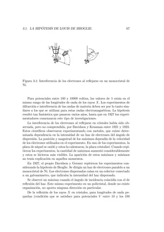 3.1. LA HIPÓTESIS DE LOUIS DE BROGLIE. 67
Figura 3.1: Interferencia de los electrones al re‡ejarse en un monocristal de
Ni.
Para potenciales entre 100 y 10000 voltios, los valores de están en el
mismo rango de las longitudes de onda de los rayos X. Los experimentos de
difracción e interferencia de las ondas de materia deben ser por lo tanto sim-
ilares a los que se utilizan para estas ondas electromagnéticas. La hipótesis
resultó tan fantástica que pasaron varios años, hasta que en 1927 los experi-
mentadores comenzaron este tipo de investigaciones.
La interferencia de los electrones al re‡ejarse en cristales había sido ob-
servada, pero no comprendida, por Davidson y Kensman entre 1921 y 1923.
Estos cientí…cos observaron experimentando con metales, que existe deter-
minada dependencia en la intensidad de un haz de electrones del ángulo de
dispersión. La posición y magnitud de los máximos dependía de la velocidad
de los electrones utilizados en el experimento. En uno de los experimentos, la
placa de níquel se oxidó y estos la calentaron, la placa cristalizó. Cuando repi-
tieron los experimentos, la cantidad de máximos aumentó considerablemente
y estos se hicieron más visibles. La aparición de estos máximos y mínimos
no tenía explicación en aquellos momentos.
En 1927, el propio Davidson y Germer repitieron los experimentos con-
siderando la hipótesis de Broglie. Se dirigía un haz de electrones paralelo a un
monocristal de Ni. Los electrones dispersados caían en un colector conectado
a un galvanómetro, que indicaba la intensidad del haz dispersado.
Se observó un máximo cuando el ángulo de incidencia coincidía con el de
re‡exión del haz. Este mismo experimento en un policristal, donde no existe
organización, no aporta ninguna dirección en particular.
De la re‡exión de los rayos X en cristales, para longitudes de onda pe-
queñas (condición que se satisface para potenciales V entre 10 y los 100
 