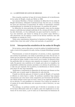 3.1. LA HIPÓTESIS DE LOUIS DE BROGLIE. 69
Esta ecuación constituye la base de la teoría dinámica de la interferencia
de las ondas de Broglie, creada por Bethe en 1928.
Los mismos Davidson y Germer estudiaron la difracción de las ondas de
Broglie electrónicas, utilizando el método de Laue. En este caso, se estudian
los rayos que atraviesan el monocristal. Se realiza el experimento variando
continuadamente la velocidad de los electrones y la posición del colector.
La difracción de otras partículas del micromundo, como son los propios
átomos y moléculas (por ejemplo moléculas de H2 y átomos de helio), también
ha sido observada, y se ha con…rmado con gran exactitud la ecuación =
h=p. Los neutrones, que tienen la ventaja de no poseer carga eléctrica y
sólo interactuar con los núcleos a través de las fuerzas nucleares, han sido
estudiados en cristales de NaCl.
Todos estos experimentos demuestran la hipótesis de Broglie pero, ¿qué
sentido físico tiene esta onda? ¿Cómo está asociada a la partícula?
3.1.6. Interpretación estadística de las ondas de Broglie
En los inicios, como se dijo antes, se trató de explicar la dualidad partícula-
onda a través de los paquetes de onda, incluso el propio Schrödinger pensaba
así.
Posteriormente, se trató de interpretar a la inversa, es decir, suponiendo
que existían las partículas y las ondas se generaban por estas. En tal caso, el
medio que las partículas conforman tiene que ser su…cientemente denso para
que surjan las ondas, similar a como ocurre con el sonido. La distancia entre
las partículas debe ser entonces muy pequeña con respecto a la longitud de
onda. En general, esta condición no se cumple, pero aún si se cumpliera, las
propiedades ondulatorias estarían asociados a un sistema de partículas y no
a cada una por separado. En la práctica, la interferencia se observa incluso
para haces de muy baja intensidad.
Analicemos a continuación la dispersión de electrones que forman un haz
tan débil, que se puede seguir la dispersión de cada electrón.
Cuando un electrón pasa por el cristal, la onda de Broglie a él asociada
se difracta en varios haces u ondas. No podemos considerar bajo ninguna
circunstancia que estos haces están compuestos por fracciones del electrón,
este último siempre actúa como un todo y nunca se ha registrado la fracción
de un electrón, lo cual mani…esta su atomismo. Si se coloca un contador en
el camino de la onda difractada, este encuentra a todo el electrón y no una
parte de él.
Sin embargo, no podemos concluir que el electrón se encuentra en uno
de los haces difractados antes de su registro, pues esto implicaría la no exis-
tencia de los otros haces, y por lo tanto no se observarían los fenómenos de
 