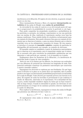 70 CAPÍTULO 3. PROPIEDADES ONDULATORIAS DE LA MATERIA
interferencia ni de difracción. El registro de otro electrón, en general, siempre
ocurre en otro haz.
Estos razonamientos llevaron a Born a la siguiente interpretación es-
tadística de las ondas de Broglie como ondas de probabilidad:
La intensidad de las ondas de materia en un determinado punto del espa-
cio es proporcional a la probabilidad de encontrar la partícula en este lugar.
Para poder comprobar las propiedades estadísticas o probabilísticas de
las partículas es necesario, sin embargo, experimentar no con una partícula
sino con muchas de ellas, repitiendo el experimento muchas veces bajo las
mismas condiciones. Tiene sentido hablar de estadística exclusivamente para
un conjunto de elementos. Esto puede obtenerse bien para un conjunto de ele-
mentos que se observan al unísono, o para un mismo elemento que se observa
repetidas veces en los subsiguientes momentos de tiempo. De esta manera,
se introduce el concepto de ensemble cuántico: conjunto de partículas in-
distinguibles del micromundo, por ejemplo, un conjunto de electrones.
El ensemble cuántico se mani…esta a partir de parámetros macroscópicos
que se observan en el experimento, pero es importante señalar que el ensem-
ble es necesario sólo para corroborar las propiedades ondulatorias que son
inherentes a cada partícula por separado, y no al ensemble en sí mismo.
Expliquemos ahora los fenómenos de la difracción y la interferencia de
partículas desde el punto de vista estadístico.
Antes de caer en la lámina que los difracta, los electrones son acelerados
por una diferencia de potencial que determina sus longitudes de onda. Este
potencial acelerador constituye un parámetro macroscópico que caracteriza
a nuestro ensemble cuántico.
Supongamos los electrones se registran por una fotolámina. En qué lugar
caerá el electrón en la placa no se puede decir con seguridad, sólo es posible
predecir este lugar con determinada probabilidad proporcional a la intensidad
de la onda de Broglie. Cada electrón por separado provoca una lucecita en la
placa. El conjunto de todas las lucecillas es precisamente lo que conforma el
cuadro de difracción, observado en el experimento. Si la intensidad del haz
es poca, resulta imposible establecer alguna ley hasta que no haya transcur-
rido un largo tiempo. Cuando la intensidad es grande, los electrones al caer
preferentemente en el lugar de los máximos permiten observar rápidamente
el cuadro de difracción.
Para explicar la interferencia, supongamos se tienen dos ondas de Broglie
que presentan una diferencia de fase entre si:
1 (r; t) = ei(k r !t) ; 2 (r; t) = ei(k r !t (r)) (3.24)
Al superponerse estas ondas se obtiene la onda resultante (r; t) =
1 (r; t) + 2 (r; t) :
 