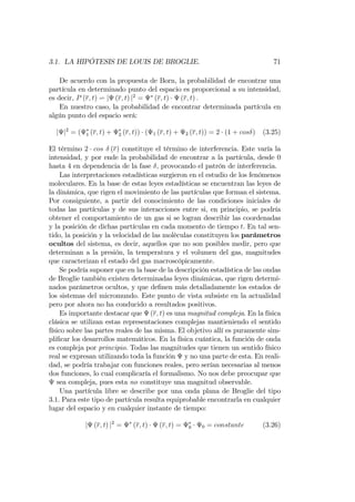 3.1. LA HIPÓTESIS DE LOUIS DE BROGLIE. 71
De acuerdo con la propuesta de Born, la probabilidad de encontrar una
partícula en determinado punto del espacio es proporcional a su intensidad,
es decir, P (r; t) v j (r; t) j2
= (r; t) (r; t) :
En nuestro caso, la probabilidad de encontrar determinada partícula en
algún punto del espacio será:
j j2
= ( 1 (r; t) + 2 (r; t)) ( 1 (r; t) + 2 (r; t)) = 2 (1 + cos ) (3.25)
El término 2 cos (r) constituye el término de interferencia. Este varía la
intensidad, y por ende la probabilidad de encontrar a la partícula, desde 0
hasta 4 en dependencia de la fase , provocando el patrón de interferencia.
Las interpretaciones estadísticas surgieron en el estudio de los fenómenos
moleculares. En la base de estas leyes estadísticas se encuentran las leyes de
la dinámica, que rigen el movimiento de las partículas que forman el sistema.
Por consiguiente, a partir del conocimiento de las condiciones iniciales de
todas las partículas y de sus interacciones entre si, en principio, se podría
obtener el comportamiento de un gas si se logran describir las coordenadas
y la posición de dichas partículas en cada momento de tiempo t. En tal sen-
tido, la posición y la velocidad de las moléculas constituyen los parámetros
ocultos del sistema, es decir, aquellos que no son posibles medir, pero que
determinan a la presión, la temperatura y el volumen del gas, magnitudes
que caracterizan el estado del gas macroscópicamente.
Se podría suponer que en la base de la descripción estadística de las ondas
de Broglie también existen determinadas leyes dinámicas, que rigen determi-
nados parámetros ocultos, y que de…nen más detalladamente los estados de
los sistemas del micromundo. Este punto de vista subsiste en la actualidad
pero por ahora no ha conducido a resultados positivos.
Es importante destacar que (r; t) es una magnitud compleja. En la física
clásica se utilizan estas representaciones complejas mantieniendo el sentido
físico sobre las partes reales de las misma. El objetivo allí es puramente sim-
pli…car los desarrollos matemáticos. En la física cuántica, la función de onda
es compleja por principio. Todas las magnitudes que tienen un sentido físico
real se expresan utilizando toda la función y no una parte de esta. En reali-
dad, se podría trabajar con funciones reales, pero serían necesarias al menos
dos funciones, lo cual complicaría el formalismo. No nos debe preocupar que
sea compleja, pues esta no constituye una magnitud observable.
Una partícula libre se describe por una onda plana de Broglie del tipo
3.1. Para este tipo de partícula resulta equiprobable encontrarla en cualquier
lugar del espacio y en cualquier instante de tiempo:
j (r; t) j2
= (r; t) (r; t) = 0 0 = constante (3.26)
 