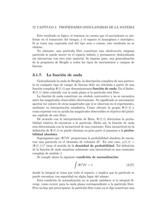72 CAPÍTULO 3. PROPIEDADES ONDULATORIAS DE LA MATERIA
Este resultado es lógico, si tenemos en cuenta que el movimiento es uni-
forme en el transcurso del tiempo, y el espacio es homogéneo e isotrópico.
Si se toma una expresión real del tipo seno o coseno, este resultado no se
obtiene.
No obstante, una partícula libre constituye una idealización, ninguna
partícula se puede mover en el espacio in…nito y permanecer deslocalizada
sin interactuar con otro ente material. Se impone pues, una generalización
de la propuesta de Broglie a todos los tipos de movimientos y campos de
fuerzas.
3.1.7. La función de onda
Generalizando la onda de Broglie, la descripción completa de una partícu-
la en cualquier tipo de campo de fuerzas debe ser obtenida a partir de una
función compleja (r; t) que denominaremos función de onda. En el límite,
(r; t) debe coincidir con la onda plana si la partícula está libre.
La función de onda constituye un símbolo matemático y no se encuentra
entre las magnitudes observables directamente. Su signi…cado es nuevamente
aportar los valores de otras magnitudes que si se observan en el experimento,
mediante su interpretación estadística. Como obtener la propia (r; t) y
como expresar con su ayuda las magnitudes observables es objetivo del próxi-
mo capítulo de este libro.
De acuerdo con la interpretación de Born, (r; t) determina la proba-
bilidad relativa de encontrar a la partícula. Dicho así, la función de onda
está determinada con la inexactitud de una constante. Esta inexactitud en la
de…nición de (r; t) se puede eliminar en gran parte si pasamos a la proba-
bilidad absoluta.
Supongamos que j j2
dV proporciona la probabilidad absoluta de encon-
trar una partícula en el elemento de volumen dV . En este caso, (r; t) =
j (r; t) j2
tiene el sentido de la densidad de probabilidad. Tal de…nición
de la función de onda mantiene solamente una inexactitud en una constante
compleja de módulo 1.
Se cumple ahora la siguiente condición de normalización:
Z
j j2
dV = 1 (3.27)
donde la integral se toma por todo el espacio, e implica que la partícula se
puede encontrar con seguridad en algún lugar del mismo.
Esta condición de normalización no se puede satisfacer si la integral di-
verge, como ocurre para la onda plana correspondiente a la partícula libre.
Pero no hay que preocuparse, la partícula libre como ya se dijo constituye una
 