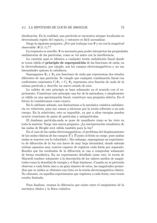 3.1. LA HIPÓTESIS DE LOUIS DE BROGLIE. 73
idealización. En la realidad, una partícula se encuentra siempre localizada en
determinada región del espacio, y entonces es fácil normalizar.
Surge la siguiente pregunta: ¿Por qué trabajar con y no con la magnitud
observable j (r; t) j2
?
La respuesta es sencilla: es necesaria para poder interpretar las propiedades
ondulatorias de las partículas, como se vió antes con la interferencia.
La cuestión aquí es idéntica a cualquier teoría ondulatoria lineal donde
se torna válido el principio de superposición de las funciones de onda, en
la electrodinámica, por ejmplo, son los campos electromagnéticos y no sus
intensidades quienes lo satisfacen.
Supongamos 1 y 2 son funciones de onda que representan dos estados
diferentes de una partícula. Se cumple que cualquier combinación lineal con
coe…cientes constantes C1 1 + C2 2 representa otra función de onda de la
misma partícula y describe un nuevo estado de esta.
La validez de este principio se basa solamente en el acuerdo con el ex-
perimento. Constituye este principio una ley de la naturaleza, o simplemente
es válido en una aproximación lineal, constituye una pregunta abierta. En el
futuro lo consideramos como exacto.
En lo adelante además, nos limitaremos a la mecánica cuántica ondulato-
ria no relativista, pues nos vamos a interesar por la teoría referente a un solo
cuerpo. En la relativista, esto es imposible, ya que a altas energías pueden
ocurrir creaciones de pares de partículas y antipartículas.
El dualismo partícula-onda se pone de mani…esto como se ha visto en
toda la materia. Surge una nueva pregunta: ¿La interpretación estadística de
las ondas de Broglie será válida también para la luz?
En el caso de las ondas electromagnéticas, el problema del desplazamiento
de las ondas clásicas de los campos E y B junto al fotón no surge, pues ambas
ondas se mueven con la velocidad c. Sin embargo, supongamos un experimen-
to de difracción de la luz con haces de muy baja intensidad, donde además
existan aparatos muy exactos capaces de registrar cada fotón por separado.
Resulta que los resultados de la difracción se van a comprobar solamente
de forma estadística. En un experimento detallado como este, la teoría de
Maxwell conduce solamente a la descripción de los valores medios de magni-
tudes como la densidad de energía y el ‡ujo luminoso. Cuando no se pretenda
observar a cada fotón sino a un gran número de estos, las magnitudes prome-
dios que se miden se obtienen con éxito en la teoría electromagnética clásica.
No obstante, en aquellos experimentos que registren a cada fotón, esta teoría
resulta limitada.
Para …nalizar, veamos la diferencia que existe entre el surgimiento de la
mecánica clásica y la física cuántica.
 