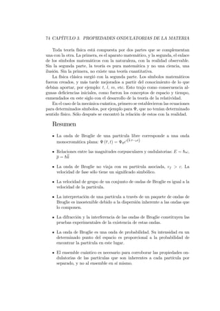 74 CAPÍTULO 3. PROPIEDADES ONDULATORIAS DE LA MATERIA
Toda teoría física está compuesta por dos partes que se complementan
una con la otra. La primera, es el aparato matemático, y la segunda, el enlace
de los símbolos matemáticos con la naturaleza, con la realidad observable.
Sin la segunda parte, la teoría es pura matemática y no una ciencia, una
ilusión. Sin la primera, no existe una teoría cuantitativa.
La física clásica surgió con la segunda parte. Los símbolos matemáticos
fueron creados, y más tarde mejorados a partir del conocimiento de lo que
debían aportar, por ejemplo: t; l; m; etc. Esto trajo como consecuencia al-
gunas de…ciencias iniciales, como fueron los conceptos de espacio y tiempo,
enmendados en este siglo con el desarrollo de la teoría de la relatividad.
En el caso de la mecánica cuántica, primero se establecieron las ecuaciones
para determinados símbolos, por ejemplo para , que no tenían determinado
sentido físico. Sólo después se encontró la relación de estos con la realidad.
Resumen
La onda de Broglie de una partícula libre corresponde a una onda
monocromática plana: (r; t) = 0ei(k r !t)
Relaciones entre las magnitudes corpusculares y ondulatorias: E = h!;
p = hk
La onda de Broglie no viaja con su partícula asociada, vf > c: La
velocidad de fase sólo tiene un signi…cado simbólico.
La velocidad de grupo de un conjunto de ondas de Broglie es igual a la
velocidad de la partícula.
La interpretación de una partícula a través de un paquete de ondas de
Broglie es insostenible debido a la dispersión inherente a las ondas que
lo componen.
La difracción y la interferencia de las ondas de Broglie constituyen las
pruebas experimentales de la existencia de estas ondas.
La onda de Broglie es una onda de probabilidad. Su intensidad en un
determinado punto del espacio es proporcional a la probabilidad de
encontrar la partícula en este lugar.
El ensemble cuántico es necesario para corroborar las propiedades on-
dulatorias de las partículas que son inherentes a cada partícula por
separado, y no al ensemble en sí mismo.
 
