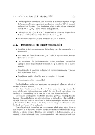 3.2. RELACIONES DE INDETERMINACIÓN 75
La descripción completa de una partícula en cualquier tipo de campo
de fuerzas es obtenida a partir de una función compleja (r; t) denomi-
nada función de onda. Esta función satisface el principio de superposi-
ción: C1 1 + C2 2 - nuevo estado de la partícula.
La magnitud (r; t) = j (r; t) j2
proporciona la densidad de probabili-
dad que satisface la condición de normalización
R
dV = 1:
El dualismo partícula-onda es inherente a toda la materia.
3.2. Relaciones de indeterminación
Relación de indeterminación de Heisenberg para la coordenada y el
momentum.
Interpretación física de x p & h. Crítica al agnosticismo. Análisis
de los casos extremos.
Las relaciones de indeterminación como relaciones universales.
Ejemplos de la imposibilidad de medir x y p al unísono en el micro-
mundo.
Relación entre la medición y el principio de indeterminación. Principio
de complementariedad.
Relación de indeterminación para la energía y el tiempo.
Complementariedad y causalidad
La dualidad partícula-onda constituye una propiedad inherente a toda la
materia y no sólo a la luz.
La interpretación estadística de Max Born puso …n a expresiones del
tipo: “al electrón está asociada una onda”. En este tipo de expresiones esta
implícita la tendencia de ver al electrón como una partícula clásica.
La onda de DeBroglie no constituye una onda que viaja con la partícula,
la onda y la partícula son un único objeto de la naturaleza, y la realidad es
tal, que este ente material mani…esta al mismo tiempo propiedades de onda
y de corpúsculo. Cuando se habla de la onda de Broglie electrónica se está
hablando del “electrón”y nada más.
La dualidad partícula-onda nos conduce por otro lado a una nueva situación
con respecto a la exactitud con que pueden ser medidas determinadas mag-
nitudes al mismo tiempo, di…cultad que no existe en la física clásica. En la
mecánica clásica, el estado de un punto material en cada momento de tiempo
 