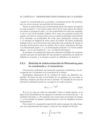 76 CAPÍTULO 3. PROPIEDADES ONDULATORIAS DE LA MATERIA
t puede ser caracterizado por su posición y momentum lineal. Sin embargo,
esto no ocurre así para una partícula del micromundo.
Nunca se puede a…rmar que en determinado punto del espacio la longitud
de onda es igual a , sin conocer nada acerca de los otros puntos del espacio
por donde se propaga la onda. es una característica de toda una sinusoide,
y esta es una curva periódica in…nita. Si se toma una pequeña porción del
espacio, sin tener en cuenta toda la curva se pierde la principal característica
de la sinusoide: su periodicidad. Por ende, para dimensiones menores que
, el concepto de longitud de onda carece de sentido. De forma totalmente
análoga ocurre con la frecuencia, para intervalos muy pequeños de tiempo el
concepto de frecuencia carece de sentido. Por lo tanto, expresiones del tipo:
en determinado punto x u ! en determinado momento t no tienen sentido
alguno. no es una función de x, ni ! es función del tiempo.
Si tomamos en consideración ahora las relaciones de Broglie 3.2, podemos
concluir que para las partículas del micromundo el momentum no puede ser
de…nido en un punto, y la energía no puede ser de…nida en un instante t.
3.2.1. Relación de indeterminación de Heisenberg para
la coordenada y el momentum
Comencemos analizando una formación puramente ondulatoria, sin pre-
ocuparnos por el momento de la naturaleza de la misma.
Supongamos disponemos de un conjunto de ondas con diferentes am-
plitudes, de forma tal que en los límites de un segmento x las ondas se
refuerzan, mientras que fuera de este se atenúan. Un ejemplo de este tipo de
formación ondulatoria puede ser un paquete de ondas gausiano:
(x) = e
(x x0)2
2 2
(3.28)
(x) es la suma de todas las sinusoides. Como se puede apreciar en la
…gura 3.3 la intensidad de este paquete se concentra en un intervalo x = 2
alrededor del punto x0. Por supuesto esto ocurre para un instante de tiempo
t; y se ha tomado un paquete unidimensional en aras de simpli…car nuestros
razonamientos.
Para conocer la composición espectral de nuestro paquete de ondas haga-
mos una representación del mismo a través de una integral de Fourier:
(x) =
1Z
1
C (k) eikx
dk (3.29)
 