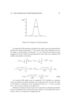 3.2. RELACIONES DE INDETERMINACIÓN 77
Figura 3.3: Paquete de ondas gausiano.
La expresión 3.29 representa al paquete de ondas como una superposición
lineal de las ondas elementales eikx
, las cuales tienen bien de…nido su vector
de ondas k; perteneciente al intervalo ( 1; 1). Veamos que sucede con la
magnitud C (k) que indica la participación de cada onda en el conjunto. Del
análisis matemático conocemos:
C (k) =
1
2
1Z
1
(x) e ikx
dx =
1
2
1Z
1
e
(x x0)2
2 2 ikx
dx
=
e (ikx0+ 1
2
2
k2
)
2
1Z
1
e
x x0p
2
+ i kp
2
2
dx =
e (ikx0+ 1
2
2
k2
)
p
2
1Z
1
e y2
dy
C (k) =
e (ikx0+ 1
2
2
k2
)
p
2
=
e ikx0
p
2
e
1
2
2
k2
(3.30)
La ecuación 3.30 implica que la magnitud C (k) también se comporta
como un paquete de forma gausiana, en el espacio de los vectores de onda
k. El mismo se distribuye en la vecindad del valor k0 = 0 con un ancho
k = 2= , como se muestra en la …gura 3.4
Podemos considerar entonces que C (k) representa la densidad probabili-
dad en el espacio de los vectores de onda, similar a la interpretación que se
le dió a (x) en el espacio de con…guraciones.
 