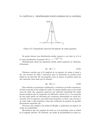 78 CAPÍTULO 3. PROPIEDADES ONDULATORIAS DE LA MATERIA
Figura 3.4: Composición espectral del paquete de ondas gausiano.
Se puede obtener una distribución similar respecto a un valor k0 6= 0 si
se toma inicialmente el paquete (x) = e
(x x0)2
2 2 +ik0x
.
Multiplicando ahora los segmentos donde ambos paquetes se refuerzan,
obtenemos:
x k v 1 (3.31)
Podemos concluir que si la longitud de un paquete de ondas es igual a
x, los vectores de onda k necesarios para su formación no pueden estar
dados en un intervalo k tan pequeño como se quiera, el mínimo ancho de
este intervalo viene dado por la relación:
x k & 1 (3.32)
Esta relación es puramente ondulatoria y constituye un hecho experimen-
tal bien conocido en las señales de radio. La misma implica que en una señal
corta de radio ( x pequeño) aparecen con su…ciente intensidad las ondas
monocromáticas que la componen con diferentes valores de k, y la recepción
de esta señal puede ser efectuada por receptores sintonizados en varias fre-
cuencias. Por el contrario, una señal monocromática, es decir, muy cercana a
un valor dado ( k pequeño), tiene que conformar un paquete de grandes
dimensiones espaciales x:
Llevemos este análisis a las ondas de Broglie y analicemos un paquete de
ondas de probabilidad.
Recordemos que este paquete de onda no es la partícula como se aclaró
en el epígrafe anterior. No obstante, las ondas de probabilidad no están ex-
 