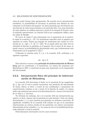 3.2. RELACIONES DE INDETERMINACIÓN 79
entas de poder formar tales agrupaciones. De acuerdo con la interpretación
estadística, la probabilidad de encontrar la partícula será distinta de cero
solamente en los límites del paquete. La única partícula que está descrita por
una función de onda monocromática es la partícula libre. Las otras funciones
de onda admiten un análisis espectral a través de la integral de Fourier como
el realizado anteriormente. La relación 3.32 es por consiguiente válida y para
las ondas de Broglie.
El vector de ondas k está relacionado con el momentum de la partícu-
la según la ecuación p = hk. Un momentum especí…co para el paquete por
supuesto no existe. Existe un conjunto de momentum que varían en el in-
tervalo (p; p + p) = h k; k + k . No se puede saber que valor de p se
obtendrá al efectuar la medición en el paquete. En el mejor de los casos, se
puede conocer la probabilidad de determinado valor, que evidentemente está
relacionada con la magnitud jC k j2
.
Utilizando la relación entre k y p, y la ecuación 3.32, arribamos a la
siguiente expresión:
x p & h (3.33)
Esta relación se conoce como principio de indeterminación de Heisen-
berg para la coordenada y el momentum. La misma fue propuesta por
Heisenberg en 1927, y constituyó un paso muy importante en la comprensión
del micromundo.
3.2.2. Interpretación física del principio de indetermi-
nación de Heisenberg
La ecuación 3.33 determina el límite en la exactitud de las magnitudes
x y p, con el cual se puede caracterizar una partícula del micromundo
de forma clásica, es decir, a través de sus coordenadas y momentum (la
caracterización cuántica se da a través de la función de onda!). La misma
indica que mientras más exacta es la determinación de x menor es la exactitud
de su valor p, y viceversa.
No debemos sin embargo, dar a la ecuación 3.33 una interpretación ag-
nóstica, es decir, suponer que la partícula en cada instante t tiene sus valores
determinados x y p, pero nosotros por principio no podemos conocerlos. El
signi…cado verdadero de la ecuación 3.33 consiste en que en la naturaleza
objetivamente no existen estados de las partículas con valores exactamente
determinados de las variables x y p. La causa de esto es la dualidad partícula-
onda inherente a toda la materia.
Particularmente interesantes son los casos extremos:
 