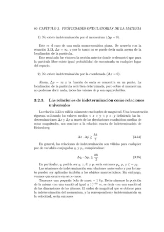 80 CAPÍTULO 3. PROPIEDADES ONDULATORIAS DE LA MATERIA
1) No existe indeterminación por el momentum ( p = 0).
Este es el caso de una onda monocromática plana. De acuerdo con la
ecuación 3.33, x = 1; y por lo tanto no se puede decir nada acerca de la
localización de la partícula.
Este resultado fue visto en la sección anterior donde se demostró que para
la partícula libre existe igual probabilidad de encontrarla en cualquier lugar
del espacio.
2) No existe indeterminación por la coordenada ( x = 0).
Ahora, p = 1 y la función de onda se concentra en un punto. La
localización de la partícula está bien determinada, pero sobre el momentum
no podemos decir nada, todos los valores de p son equiprobables.
3.2.3. Las relaciones de indeterminación como relaciones
universales
La relación 3.33 es válida solamente en el orden de magnitud. Una demostración
rigurosa utilizando los valores medios < x > y < p >, y de…niendo las in-
determinaciones x y p a través de las desviaciones cuadráticas medias de
estas magnitudes, nos conduce a la relación exacta de indeterminación de
Heisenberg:
x p
hh
2
(3.34)
En general, las relaciones de indeterminación son válidas para cualquier
par de variables conjugadas qi y pi, cumpliéndose:
qi pi
hh
2
(3.35)
En particular, qi podría ser y, z, ; y pi sería entonces py, pz y L = p .
Las relaciones de indeterminación son relaciones universales y por lo tan-
to pueden ser aplicadas también a los objetos macroscópicos. Sin embargo,
veamos que ocurre en estos casos.
Tomemos una pequeña bola de masa = 1 kg. Determinemos la posición
de la misma con una exactitud igual a 10 10
m, es decir con una exactitud
de las dimensiones de los átomos. El orden de magnitud que se obtiene para
la indeterminación del momentum, y la correspondiente indeterminación en
la velocidad, serán entonces
 