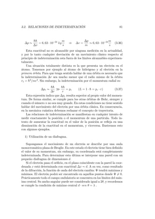 3.2. RELACIONES DE INDETERMINACIÓN 81
p s
hh
x
= 6; 63 10 24
kg
m
s
) v =
p
m
s 6; 63 10 24 m
s
(3.36)
Esta exactitud no es alcanzable por ninguna medición en la actualidad,
y por lo tanto cualquier desviación de un movimiento clásico respecto al
principio de indeterminación esta fuera de los límites alcanzables experimen-
talmente.
Una situación totalmente distinta es la que presenta un electrón en el
átomo. Tomemos por ejemplo al átomo de hidrógeno y al electrón en la
primera órbita. Para que tenga sentido hablar de una órbita es necesario que
la indeterminación r sea mucho menor que el radio mismo de la órbita
r1 = h2
=me2
. Sin embargo, la indeterminación por el momentum radial es:
pr s
hh
r
o
hh
r
= pr (L = 1 h = pr r) (3.37)
Esta expresión indica que pr resulta superior al propio valor del momen-
tum. De forma similar, se cumple para los otras órbitas de Bohr, siempre y
cuando el número n no sea muy grande. En estas condiciones no tiene sentido
hablar del movimiento del electrón por una órbita clásica. En consecuencia,
en la mecánica cuántica debemos rechazar el concepto de trayectoria.
Las relaciones de indeterminación se mani…estan en cualquier intento de
medir exactamente la posición o el momentum de una partícula. Todo in-
tento de aumentar la exactitud en el valor de la posición se re‡eja en una
disminución de la exactitud en el momentum, y viceversa. Ilustremos esto
con algunos ejemplos.
1) Utilización de un diafragma.
Supongamos el movimiento de un electrón se describe por una onda
monocromática plana de Broglie. En este estado el electrón tiene bien de…nido
el valor de su momentum, sin embargo, su coordenada está completamente
indeterminada. Para determinar esta última se interpone una pared con un
pequeño diafragma de dimensiones d.
Si el electrón pasa el ori…cio, en el plano coincidente con la pared la coor-
denada x está determinada con exactitud x s d. A su vez, como resultado
de la difracción, la función de onda del electrón cambia: tendrá máximos y
mínimos. El electrón podrá ser encontrado en aquellos puntos donde 6= 0.
Prácticamente todo el campo ondulatorio se concentra en los límites del máx-
imo central. Su ancho angular puede ser considerado igual a 2 ; y recordemos
se cumple la condición de máximo central d sen = .
 