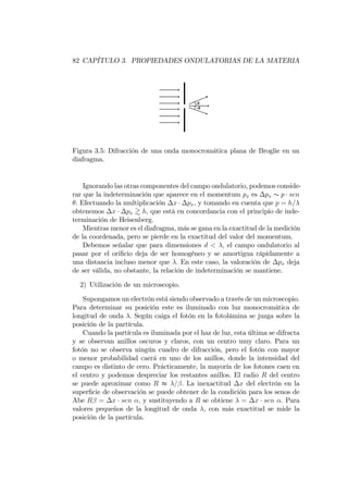 82 CAPÍTULO 3. PROPIEDADES ONDULATORIAS DE LA MATERIA
Figura 3.5: Difracción de una onda monocromática plana de Broglie en un
diafragma.
Ignorando las otras componentes del campo ondulatorio, podemos conside-
rar que la indeterminación que aparece en el momentum px es px s p sen
. Efectuando la multiplicación x px, y tomando en cuenta que p = h=
obtenemos x px & h, que está en concordancia con el principio de inde-
terminación de Heisenberg.
Mientras menor es el diafragma, más se gana en la exactitud de la medición
de la coordenada, pero se pierde en la exactitud del valor del momentum.
Debemos señalar que para dimensiones d < ; el campo ondulatorio al
pasar por el ori…cio deja de ser homogéneo y se amortigua rápidamente a
una distancia incluso menor que . En este caso, la valoración de px deja
de ser válida, no obstante, la relación de indeterminación se mantiene.
2) Utilización de un microscopio.
Supongamos un electrón está siendo observado a través de un microscopio.
Para determinar su posición este es iluminado con luz monocromática de
longitud de onda . Según caiga el fotón en la fotolámina se juzga sobre la
posición de la partícula.
Cuando la partícula es iluminada por el haz de luz, esta última se difracta
y se observan anillos oscuros y claros, con un centro muy claro. Para un
fotón no se observa ningún cuadro de difracción, pero el fotón con mayor
o menor probabilidad caerá en uno de los anillos, donde la intensidad del
campo es distinto de cero. Prácticamente, la mayoría de los fotones caen en
el centro y podemos despreciar los restantes anillos. El radio R del centro
se puede aproximar como R t = . La inexactitud x del electrón en la
super…cie de observación se puede obtener de la condición para los senos de
Abe R = x sen ; y sustituyendo a R se obtiene = x sen . Para
valores pequeños de la longitud de onda ; con más exactitud se mide la
posición de la partícula.
 