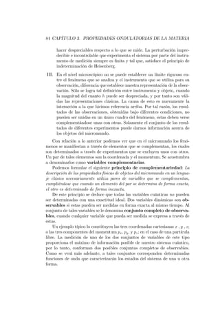 84 CAPÍTULO 3. PROPIEDADES ONDULATORIAS DE LA MATERIA
hacer despreciables respecto a lo que se mide. La perturbación impre-
decible e incontrolable que experimenta el sistema por parte del instru-
mento de medición siempre es …nita y tal que, satisface el principio de
indeterminación de Heisenberg.
III. En el nivel microscópico no se puede establecer un límite riguroso en-
tre el fenómeno que se analiza y el instrumento que se utiliza para su
observación, diferencia que establece nuestra representación de la obser-
vación. Sólo se logra tal de…nición entre instrumento y objeto, cuando
la magnitud del cuanto h puede ser despreciada, y por tanto son váli-
das las representaciones clásicas. La causa de esto es nuevamente la
interacción a la que hicimos referencia arriba. Por tal razón, los resul-
tados de las observaciones, obtenidas bajo diferentes condiciones, no
pueden ser unidas en un único cuadro del fenómeno, estas deben verse
complementándose unas con otras. Solamente el conjunto de los resul-
tados de diferentes experimentos puede darnos información acerca de
los objetos del micromundo.
Con relación a lo anterior podemos ver que en el micromundo los fenó-
menos se mani…estan a través de elementos que se complementan, los cuales
son determinados a través de experimentos que se excluyen unos con otros.
Un par de tales elementos son la coordenada y el momentum. Se acostumbra
a denominarlos como variables complementarias.
Podemos formular el siguiente principio de complementariedad: La
descripción de las propiedades físicas de objetos del micromundo en un lengua-
je clásico necesariamente utiliza pares de variables que se complementan,
cumpliéndose que cuando un elemento del par se determina de forma exacta,
el otro es determinado de forma inexacta.
De este principio se deduce que todas las variables cuánticas no pueden
ser determinadas con una exactitud ideal. Dos variables dinámicas son ob-
servables si estas pueden ser medidas en forma exacta al mismo tiempo. Al
conjunto de tales variables se le denomina conjunto completo de observa-
bles, cuando cualquier variable que pueda ser medida se expresa a través de
estas.
Un ejemplo típico lo constituyen las tres coordenadas cartesianas x ; y ; z;
o las tres componentes del momentum px; py; y pz; en el caso de una partícula
libre. La medición de uno de los dos conjuntos de variables de este tipo
proporciona el máximo de información posible de nuestro sistema cuántico,
por lo tanto, conforman dos posibles conjuntos completos de observables.
Como se verá más adelante, a tales conjuntos corresponden determinadas
funciones de onda que caracterizarán los estados del sistema de una u otra
forma.
 
