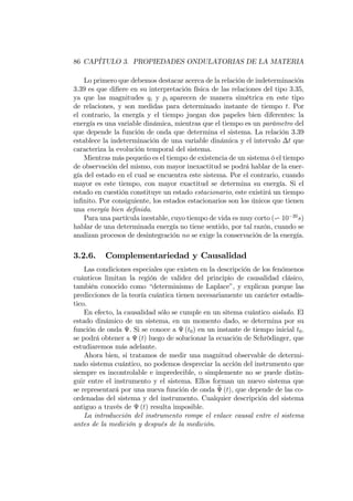 86 CAPÍTULO 3. PROPIEDADES ONDULATORIAS DE LA MATERIA
Lo primero que debemos destacar acerca de la relación de indeterminación
3.39 es que di…ere en su interpretación física de las relaciones del tipo 3.35,
ya que las magnitudes qi y pi aparecen de manera simétrica en este tipo
de relaciones, y son medidas para determinado instante de tiempo t. Por
el contrario, la energía y el tiempo juegan dos papeles bien diferentes: la
energía es una variable dinámica, mientras que el tiempo es un parámetro del
que depende la función de onda que determina el sistema. La relación 3.39
establece la indeterminación de una variable dinámica y el intervalo t que
caracteriza la evolución temporal del sistema.
Mientras más pequeño es el tiempo de existencia de un sistema ó el tiempo
de observación del mismo, con mayor inexactitud se podrá hablar de la ener-
gía del estado en el cual se encuentra este sistema. Por el contrario, cuando
mayor es este tiempo, con mayor exactitud se determina su energía. Si el
estado en cuestión constituye un estado estacionario, este existirá un tiempo
in…nito. Por consiguiente, los estados estacionarios son los únicos que tienen
una energía bien de…nida.
Para una partícula inestable, cuyo tiempo de vida es muy corto (v 10 20
s)
hablar de una determinada energía no tiene sentido, por tal razón, cuando se
analizan procesos de desintegración no se exige la conservación de la energía.
3.2.6. Complementariedad y Causalidad
Las condiciones especiales que existen en la descripción de los fenómenos
cuánticos limitan la región de validez del principio de causalidad clásico,
también conocido como “determinismo de Laplace”, y explican porque las
predicciones de la teoría cuántica tienen necesariamente un carácter estadís-
tico.
En efecto, la causalidad sólo se cumple en un sitema cuántico aislado. El
estado dinámico de un sistema, en un momento dado, se determina por su
función de onda . Si se conoce a (t0) en un instante de tiempo inicial t0;
se podrá obtener a (t) luego de solucionar la ecuación de Schrödinger, que
estudiaremos más adelante.
Ahora bien, si tratamos de medir una magnitud observable de determi-
nado sistema cuántico, no podemos despreciar la acción del instrumento que
siempre es incontrolable e impredecible, o simplemente no se puede distin-
guir entre el instrumento y el sistema. Ellos forman un nuevo sistema que
se representará por una nueva función de onda e (t), que depende de las co-
ordenadas del sistema y del instrumento. Cualquier descripción del sistema
antiguo a través de (t) resulta imposible.
La introducción del instrumento rompe el enlace causal entre el sistema
antes de la medición y después de la medición.
 