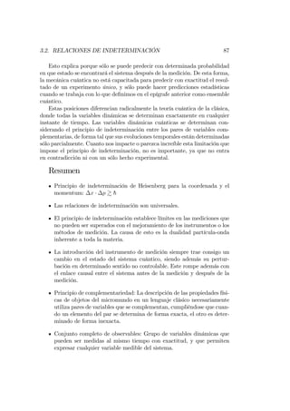 3.2. RELACIONES DE INDETERMINACIÓN 87
Esto explica porque sólo se puede predecir con determinada probabilidad
en que estado se encontrará el sistema después de la medición. De esta forma,
la mecánica cuántica no está capacitada para predecir con exactitud el resul-
tado de un experimento único, y sólo puede hacer predicciones estadísticas
cuando se trabaja con lo que de…nimos en el epígrafe anterior como ensemble
cuántico.
Estas posiciones diferencian radicalmente la teoría cuántica de la clásica,
donde todas la variables dinámicas se determinan exactamente en cualquier
instante de tiempo. Las variables dinámicas cuánticas se determinan con-
siderando el principio de indeterminación entre los pares de variables com-
plementarias, de forma tal que sus evoluciones temporales están determinadas
sólo parcialmente. Cuanto nos impacte o parezca increíble esta limitación que
impone el principio de indeterminación, no es importante, ya que no entra
en contradicción ni con un sólo hecho experimental.
Resumen
Principio de indeterminación de Heisenberg para la coordenada y el
momentum: x p & h
Las relaciones de indeterminación son universales.
El principio de indeterminación establece límites en las mediciones que
no pueden ser superados con el mejoramiento de los instrumentos o los
métodos de medición. La causa de esto es la dualidad partícula-onda
inherente a toda la materia.
La introducción del instrumento de medición siempre trae consigo un
cambio en el estado del sistema cuántico, siendo además su pertur-
bación en determinado sentido no controlable. Este rompe además con
el enlace causal entre el sistema antes de la medición y después de la
medición.
Principio de complementariedad: La descripción de las propiedades físi-
cas de objetos del micromundo en un lenguaje clásico necesariamente
utiliza pares de variables que se complementan, cumpliéndose que cuan-
do un elemento del par se determina de forma exacta, el otro es deter-
minado de forma inexacta.
Conjunto completo de observables: Grupo de variables dinámicas que
pueden ser medidas al mismo tiempo con exactitud, y que permiten
expresar cualquier variable medible del sistema.
 