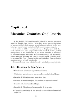 Capítulo 4
Mecánica Cuántica Ondulatoria
Los tres primeros capítulos de este libro abarcan los aspectos fundamen-
tales de la llamada teoría cuántica “vieja”. Esta teoría constituyó un avance
en la comprensión de los fenómenos interatómicos sin embargo resultó insu-
…ciente, se hizo necesaria la construcción de una teoría mas completa.
La aparición en 1923 del trabajo de Louis de Broglie, acerca de la dua-
lidad partícula-onda como propiedad inherente a toda la materia, motivó
el surgimiento de esta nueva teoría en una de sus vertientes, la denomina-
da mecánica cuántica ondulatoria, cuyo principal creador fue Schrödinger,
austríaco que dió a conocer sus trabajos en 1926. Otros cientí…cos, como
los alemanes Max Born y Pascual Jordan, y el inglés Paul Dirac, realizaron
grandes aportes a la teoría ondulatoria.
Este capítulo tiene como principal objetivo introducirnos en esta teoría.
4.1. Ecuación de Schrödinger
Conservación del número de partículas materiales.
Condiciones generales que se imponen a la ecuación de Schrödinger.
Ecuación de Schrödinger para la partícula libre.
Ecuación de Schrödinger para una partícula en un campo escalar.
Ecuación estacionaria de Schrödinger.
Ecuación de Schrödinger y la cuantización de la energía.
Análisis del movimiento de una partícula en un campo unidimensional
simétrico.
89
 