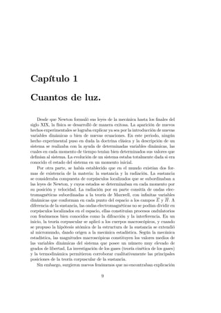 Capítulo 1
Cuantos de luz.
Desde que Newton formuló sus leyes de la mecánica hasta los …nales del
siglo XIX, la física se desarrolló de manera exitosa. La aparición de nuevos
hechos experimentales se lograba explicar ya sea por la introducción de nuevas
variables dinámicas o bien de nuevas ecuaciones. En este periodo, ningún
hecho experimental puso en duda la doctrina clásica y la descripción de un
sistema se realizaba con la ayuda de determinadas variables dinámicas, las
cuales en cada momento de tiempo tenían bien determinados sus valores que
de…nían al sistema. La evolución de un sistema estaba totalmente dada si era
conocido el estado del sistema en un momento inicial.
Por otra parte, se había establecido que en el mundo existían dos for-
mas de existencia de la materia: la sustancia y la radiación. La sustancia
se consideraba compuesta de corpúsculos localizados que se subordinaban a
las leyes de Newton, y cuyos estados se determinaban en cada momento por
su posición y velocidad. La radiación por su parte consitía de ondas elec-
tromagnéticas subordinadas a la teoría de Maxwell, con in…nitas variables
dinámicas que conforman en cada punto del espacio a los campos E y H. A
diferencia de la sustancia, las ondas electromagnéticas no se podían dividir en
corpúsculos localizados en el espacio, ellas constituían procesos ondulatorios
con fenómenos bien conocidos como la difracción y la interferencia. En un
inicio, la teoría corpuscular se aplicó a los cuerpos macroscópicos, y cuando
se propuso la hipótesis atómica de la estructura de la sustancia se extendió
al micromundo, dando origen a la mecánica estadística. Según la mecánica
estadística, las magnitudes macroscópicas constituyen los valores medios de
las variables dinámicas del sistema que posee un número muy elevado de
grados de libertad. La investigación de los gases (teoría cinética de los gases)
y la termodinámica permitieron corroborar cualitativamente las principales
posiciones de la teoría corpuscular de la sustancia.
Sin embargo, surgieron nuevos fenómenos que no encontraban explicación
9
 