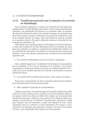 4.1. ECUACIÓN DE SCHRÖDINGER 91
4.1.2. Condiciones generales que se imponen a la ecuación
de Schrödinger
En la mecánica ondulatoria se postula que la función de onda determina
completamente el estado dinámico del sistema, es decir, todas las predicciones
referentes a las propiedades del sistema en un momento dado t se obtienen
del valor de la función de onda en este instante de tiempo. La principal tarea
de la teoría consiste entonces en determinar los valores de la función de onda
en cualquier instante de tiempo, dada una función de onda 0 conocida
en el momento inicial t0. De aquí se desprende entonces la necesidad de una
ecuación que determine a .
Obviamente esta ecuación no puede ser obtenida por un método deductivo
y como toda ecuación de la Física Matemática debe ser postulada. La única
forma de comprobar su validez es comparando las predicciones teóricas con
los resultados del experimento. No obstante, la elección de esta ecuación está
limitada a priori por algunas condiciones que se in…eren de las propiedades
impuestas a :
1. La ecuación de Schrödinger tiene que ser lineal y homogénea.
Esta condición garantiza el cumplimiento del principio de superposición.
En otras palabras, si 1 y 2 son soluciones de la ecuación, y por lo tanto
corresponden a estados del sistema en estudio, la combinación lineal C1 1 +
C2 2 tiene que ser también solución de la ecuación y corresponder a un nuevo
estado del sistema.
2. La ecuación debe ser diferencial de primer orden respecto al tiempo.
En tal caso, el conocimiento de en el momento inicial resulta su…ciente
para determinar dicha función posteriormente.
3. Debe cumplirse el principio de correspondencia.
Según este principio, visto anteriormente en el segundo capítulo, las predic-
ciones de la teoría cuántica deben coincidir con las de la mecánica clásica en
las regiones donde esta última es válida. Esto implica que la ecuación debe
formalmente parecerse a alguna de las ecuaciones de la mecánica clásica, por
ejemplo, a las de Newton o de Maxwell. Concretamente, ella debe ser válida
para cualquier tipo de movimiento y puede sólo depender de cons- tantes
universales como es h. Además, si existe dependencia de la masa y el mo-
mentum de las partículas que componen el sistema, así como de los campos
de fuerza, estas magnitudes deben aparecer en forma general.
 