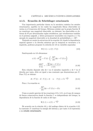 94 CAPÍTULO 4. MECÁNICA CUÁNTICA ONDULATORIA
4.1.5. Ecuación de Schrödinger estacionaria
Una importancia particular tienen en la mecánica cuántica los estados
estacionarios, aquellos en los cuales las magnitudes físicas observables no
varían en el transcurso del tiempo. Debemos señalar que la propia función
no constituye una magnitud observable, no obstante, las observables se ob-
tienen de por determinadas reglas estadísticas, que estudiaremos también
en el próximo epígrafe, y deben permanecer invariables con respecto a t. Un
ejemplo de magnitud observable es la densidad de probabilidad = j j2
.
Teniendo en cuenta la estructura de la ecuación 4.8, donde la dependencia
espacial aparece a la derecha mientras que la temporal se encuentra a la
izquierda, podemos proponer la solución de 4.8 en variables separadas:
(r; t) = (r) T (t) (4.9)
Sustituyendo en 4.8 obtenemos:
(r) ih
@T
@t
= T (t)
hh2
2m
+ U (r)
ihhT0
T (t)
=
hh2
2m
+ U (r)
(r)
(4.10)
Esta relación depende sólo de t en el miembro izquierdo y de r en el
derecho por tanto, debe ser igual a una constante que denotaremos por E.
Para T(t) se obtiene:
ih T0
(t) E T (t) = 0 ) T (t) = Ce
i E
hh
t
(4.11)
Para la ecuación es:
hh2
2m
+ U (r) = E (4.12)
Como se puede apreciar de las ecuaciones 4.9 y 4.11, en el caso de campos
de fuerza conservativos donde la función U es independiente del tiempo, la
dependencia de la función de onda es del tipo:
(r; t) = (r) e
i E
hh
t
(4.13)
De acuerdo con la relación 4.6, y del análogo clásico de la ecuación 4.12,
la constante E constituye la energía del sistema y por tanto 4.13 representa
a un estado estacionario.
 