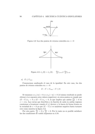 98 CAPÍTULO 4. MECÁNICA CUÁNTICA ONDULATORIA
Figura 4.2: Los dos puntos de retorno coinciden en x = 0
Figura 4.3: 1 (0) = 1 (0) : d 1
dx
jx=0 6= d 2
dx
jx=0:
a) E Umin
Comencemos analizando el caso de la igualdad. En este caso, los dos
puntos de retorno coinciden en x = 0:
E U = Umin U 0
Si tomamos a 1 (1) > 0 y a 2 ( 1) > 0 (el mismo resultado se puede
obtener si se suponen estos valores negativos), en estos puntos se cumple que
(E U) 1 < 0 y (E U) 2 < 0; lo que implica que ambas d2
dx2 > 0 en
x = 1. Las curvas que describen a la función de onda en ambas regiones
comienzan a levantarse cuando el jxj decrece y lo hacen de forma brusca en
la vecindad de x = 0 ya que (E U) se mantiene negativo hasta tornarse
cero como muestra la …gura 4.3.
Por otra parte, d 1
dx
< 0 y d 2
dx
> 0. Por lo tanto no es posible satisfacer
las dos condiciones de cosido impuestas en 4.18.
 