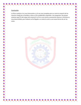 Conclusión:
La física cuántica si es muy interesante y a la ves muy compleja pero es como la mayoría de las
ciencias creada por el hombre y tiene un fin establecido responder a las preguntas: de porque
estamos aquí??y del origen del universo? en fin es una ciencia sumamente extensa e intrínseca y
muy desarrollada, pero todavía no ha llegado a su meta la cual es una nueva forma de ver las
cosas.
 
