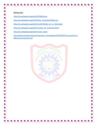 Bibliografia:
http://es.wikipedia.org/wiki/%C3%81tomo
http://es.wikipedia.org/wiki/Efecto_fotoel%C3%A9ctrico
http://es.wikipedia.org/wiki/Teor%C3%ADa_de_la_relatividad
http://es.wikipedia.org/wiki/Principio_de_incertidumbrev
http://es.wikipedia.org/wiki/Cuerpo_negro
http://www.taringa.net/posts/apuntes-y-monografias/3501076/Fisica-Cuantica-o-
Mecanica-Cuantica.html
 