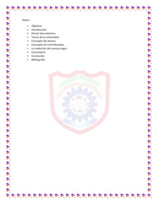 Índice:
 Objetivo
 Introducción
 Efecto foto eléctrico
 Teoría de la relatividad
 Concepto del átomo
 Concepto de incertidumbre
 La redacción del cuerpo negro
 Comentario
 Conclusión
 Bibliografía
 