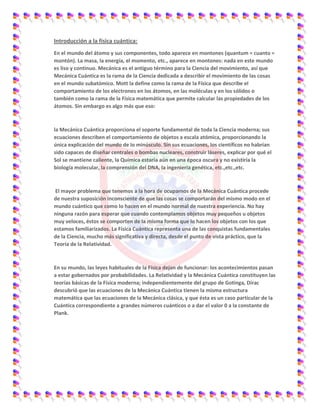Introducción a la física cuántica:
En el mundo del átomo y sus componentes, todo aparece en montones (quantum = cuanto =
montón). La masa, la energía, el momento, etc., aparece en montones: nada en este mundo
es liso y continuo. Mecánica es el antiguo término para la Ciencia del movimiento, así que
Mecánica Cuántica es la rama de la Ciencia dedicada a describir el movimiento de las cosas
en el mundo subatómico. Mott la define como la rama de la Física que describe el
comportamiento de los electrones en los átomos, en las moléculas y en los sólidos o
también como la rama de la Física matemática que permite calcular las propiedades de los
átomos. Sin embargo es algo más que eso:
la Mecánica Cuántica proporciona el soporte fundamental de toda la Ciencia moderna; sus
ecuaciones describen el comportamiento de objetos a escala atómica, proporcionando la
única explicación del mundo de lo minúsculo. Sin sus ecuaciones, los científicos no habrían
sido capaces de diseñar centrales o bombas nucleares, construir láseres, explicar por qué el
Sol se mantiene caliente, la Química estaría aún en una época oscura y no existiría la
biología molecular, la comprensión del DNA, la ingeniería genética, etc.,etc.,etc.
El mayor problema que tenemos a la hora de ocuparnos de la Mecánica Cuántica procede
de nuestra suposición inconsciente de que las cosas se comportarán del mismo modo en el
mundo cuántico que como lo hacen en el mundo normal de nuestra experiencia. No hay
ninguna razón para esperar que cuando contemplamos objetos muy pequeños u objetos
muy veloces, éstos se comporten de la misma forma que lo hacen los objetos con los que
estamos familiarizados. La Física Cuántica representa una de las conquistas fundamentales
de la Ciencia, mucho más significativa y directa, desde el punto de vista práctico, que la
Teoría de la Relatividad.
En su mundo, las leyes habituales de la Física dejan de funcionar: los acontecimientos pasan
a estar gobernados por probabilidades. La Relatividad y la Mecánica Cuántica constituyen las
teorías básicas de la Física moderna; independientemente del grupo de Gotinga, Dirac
descubrió que las ecuaciones de la Mecánica Cuántica tienen la misma estructura
matemática que las ecuaciones de la Mecánica clásica, y que ésta es un caso particular de la
Cuántica correspondiente a grandes números cuánticos o a dar el valor 0 a la constante de
Plank.
 