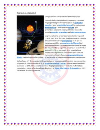 Teoría de la relatividad
Dibujo artístico sobre la teoría de la relatividad
La teoría de la relatividad está compuesta a grandes
rasgos por dos grandes teorías (la de la relatividad
especial y la de la relatividad general) formuladas por
Albert Einstein a principios del siglo XX, que
pretendían resolver la incompatibilidad existente
entre la mecánica newtoniana y el electromagnetismo.
La primera teoría, la teoría de la relatividad especial
(1905), trata de la física del movimiento de los cuerpos
en ausencia de fuerzas gravitatorias, en el que se
hacían compatibles las ecuaciones de Maxwell del
electromagnetismo con una reformulación de las leyes
del movimiento. La segunda, la teoría de la relatividad
general (1915), es una teoría de la gravedad que
reemplaza a la gravedad newtoniana pero coincide
numéricamente con ella para campos gravitatorios
débiles. La teoría general se reduce a la teoría especial en ausencia de campos gravitatorios.
No fue hasta el 7 de marzo de 2010 cuando fueron mostrados públicamente los manuscritos
originales de Einstein por parte de la Academia Israelí de Ciencias, aunque la teoría se había
publicado en 1905. El manuscrito contiene 46 páginas de textos y fórmulas matemáticas
redactadas a mano, y fue donado por Einstein a la Universidad Hebrea de Jerusalén en 1925
con motivo de su inauguración.
 