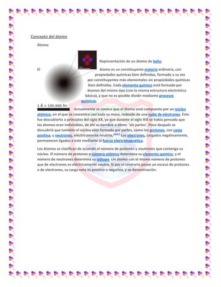 Concepto del átomo
Átomo
Representación de un átomo de helio.
El átomo es un constituyente materia ordinaria, con
propiedades químicas bien definidas, formado a su vez
por constituyentes más elementales sin propiedades químicas
bien definidas. Cada elemento químico está formado por
átomos del mismo tipo (con la misma estructura electrónica
básica), y que no es posible dividir mediante procesos
químicos.
Actualmente se conoce que el átomo está compuesto por un núcleo
atómico, en el que se concentra casi toda su masa, rodeado de una nube de electrones. Esto
fue descubierto a principios del siglo XX, ya que durante el siglo XIX se había pensado que
los átomos eran indivisibles, de ahí su nombre a-tómo- 'sin partes'. Poco después se
descubrió que también el núcleo está formado por partes, como los protones, con carga
positiva, y neutrones, eléctricamente neutros.nota 1
Los electrones, cargados negativamente,
permanecen ligados a este mediante la fuerza electromagnética.
Los átomos se clasifican de acuerdo al número de protones y neutrones que contenga su
núcleo. El número de protones o número atómico determina su elemento químico, y el
número de neutrones determina su isótopo. Un átomo con el mismo número de protones
que de electrones es eléctricamente neutro. Si por el contrario posee un exceso de protones
o de electrones, su carga neta es positiva o negativa, y se denominación.
 