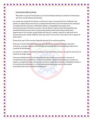 Comentario Sobre el tema:
Mi opinión es que la FísicaCuántica es la ciencia indispensable para estudiar los fenómenos
del micro mundo (átomos,moléculas).
Los niveles de energía de los átomos, y la forma en que se unen para formar moléculas solo
puede ser explicado por esta teoría.La explicaciónmatemática de la formación de las moléculas
se modela (simula, calcula) con dificultad, debido a complejidad matemática de la
teoríacuántica,pero el interés es grande, a fin de obtener mejores materiales guiándose por
cálculosFenómenos tales como la superconductividad, laformación del gas electrónico
degenerado en los metales, lasupe fluidez del helio,etc. también requiere la aplicación de la
teoríacuántica (ver estado sólido).Es decir que toda la ciencia física avanzada actual se apoya en
dicha teoría
Ni que decir que la física nuclear depende aúnmás de la mecánicacuántica
Claro que el nivel matemático requerido para abordar la cuántica es elevado, pero para
comenzar, se puede empezar con el Principio de Incertidumbre de Heisenberg,y luego con la
ecuación de Schrödinger,
La cuántica en algunos resultados coincide con la teoríaclásica, enotros, no, pero la correcta es la
cuántica,no tengas dudas.
Claro que tambiénestá la teoría relativista,estas dos teorías no se excluyen, sino que se
complementan (hay problemas a nivel de la gravedad, la Relatividad General y la cuántica se
oponen a energíasextremas, pero es otro asunto).La unión de la cuántica y relatividad conduce a
la TeoríaCuántica Relativista y a la ElectrodinámicaCuántica,que son las más exactas
teoríasfísicas de la que se dispone actualmente.
 