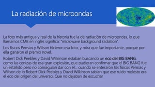 La radiación de microondas
La foto más antigua y real de la historia fue la de radiación de microondas, lo que
llamamos CMB en inglés significa: “microwave background radiation”.
Los físicos Pensias y Willson hicieron esa foto, y mira que fue importante, porque por
ella ganaron el premio novel.
Robert Dick Peebles y David Wilkinson estaban buscando un eco del BIG BANG,
como las cenizas de esa gran explosión, que pudieran confirmar que el BIG BANG fue
un estallido pero no conseguían dar con él… cuando se enteraron los físicos Pensias y
Willson de lo Robert Dick Peebles y David Wilkinson sabian que ese ruido molesto era
el eco del origen del universo. Que no dejaban de escuchar
 