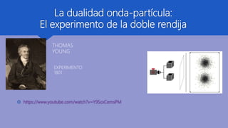 La dualidad onda-partícula:
El experimento de la doble rendija
 https://www.youtube.com/watch?v=Y9ScxCemsPM
THOMAS
YOUNG
EXPERIMENTO
1801
 