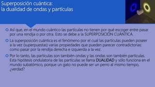 Superposición cuántica:
la dualidad de ondas y partículas
 Así que, en el mundo cuántico las partículas no tienen por qué escoger entre pasar
por una rendija o por otra. Esto se debe a la SUPERPOSICIÓN CUÁNTICA.
 La superposición cuántica es el fenómeno por el cual las partículas pueden poseer
a la vez (superpuestas) varias propiedades que pueden parecer contradictorias:
como pasar por la rendija derecha e izquierda a la vez.
 Por lo tanto, las partículas son también ondas y las ondas son también partículas.
Esta hipótesis ondulatoria de las partículas se llama DUALIDAD y sólo funciona en el
mundo subatómico, porque un gato no puede ser un perro al mismo tiempo,
¿verdad?
 