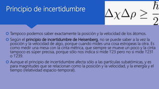 Principio de incertidumbre
 Tampoco podemos saber exactamente la posición y la velocidad de los átomos.
 Según el principio de incertidumbre de Heisenberg, no se puede saber a la vez la
posición y la velocidad de algo, porque cuando mides una cosa estropeas la otra. Es
como medir una mesa con la cinta métrica, que siempre se mueve un poco y la cinta
tampoco es súper precisa, porque sólo nos indica si mide 1’23 pero no si mide 1’231
o 1’239.
 Aunque el principio de incertidumbre afecta sólo a las partículas subatómicas, y es
para magnitudes que se relacionan como la posición y la velocidad, y la energía y el
tiempo (relatividad espacio-temporal).
 