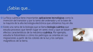 ¿Sabías que…
 La física cuántica tiene importantes aplicaciones tecnológicas como la
invención del transistor y por lo tanto del ordenador y es la base de
la mayoría de la alta tecnología electrónica que utilizamos hoy en día.
 Existe una rama de la biología que se llama biología cuántica que
estudia procesos que tienen lugar en seres vivos y que se basan en
efectos característicos de la mecánica cuántica. Por ejemplo,
estudia la fotosíntesis o cómo los petirrojos se orientas en sus
migraciones a partir de los colores de la luz y los campos
magnéticos de la tierra.
 
